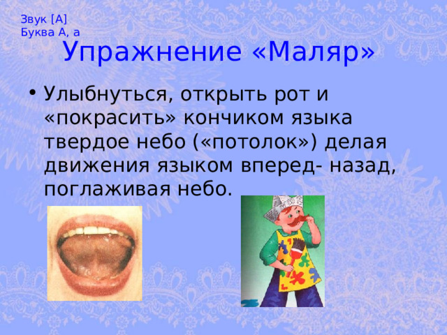 Звук [А] Буква А, а Упражнение «Маляр»  Улыбнуться, открыть рот и «покрасить» кончиком языка твердое небо («потолок») делая движения языком вперед- назад, поглаживая небо. 