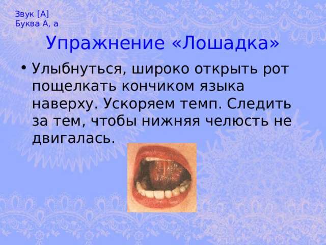 Звук [А] Буква А, а Упражнение «Лошадка» Улыбнуться, широко открыть рот пощелкать кончиком языка наверху. Ускоряем темп. Следить за тем, чтобы нижняя челюсть не двигалась. 
