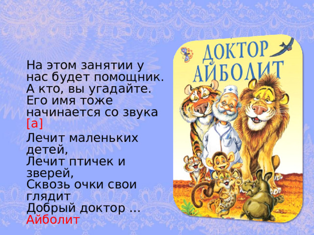  На этом занятии у нас будет помощник. А кто, вы угадайте. Его имя тоже начинается со звука [а]   Лечит маленьких детей,  Лечит птичек и зверей,  Сквозь очки свои глядит  Добрый доктор … Айболит 