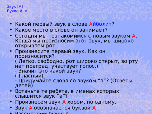 Звук [А] Буква А, а Какой первый звук в слове А йболит ? Какое место в слове он занимает? Сегодня мы познакомимся с новым звуком А . Когда мы произносим этот звук, мы широко открываем рот Произнесите первый звук. Как он произносится?  ( Легко, свободно, рот широко открыт, во рту нет преград, участвует голос.)  - Значит это какой звук?  ( Гласный)  - Придумайте слова со звуком “а”? (Ответы детей) Встаньте те ребята, в именах которых слышится звук “а”? Произнесем звук А хором, по одному. Звук А обозначается буквой А Рассмотрим букву А 