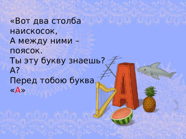 «Вот два столба наискосок,  А между ними – поясок.  Ты эту букву знаешь? А?  Перед тобою буква « А » 