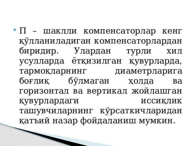 П – шаклли компенсаторлар кенг қўлланиладиган компенсаторлардан биридир. Улардан турли хил усулларда ётқизилган қувурларда, тармоқларнинг диаметрларига боғлиқ бўлмаган ҳолда ва горизонтал ва вертикал жойлашган қувурлардаги иссиқлик ташувчиларнинг кўрсаткичларидан қатъий назар фойдаланиш мумкин. 