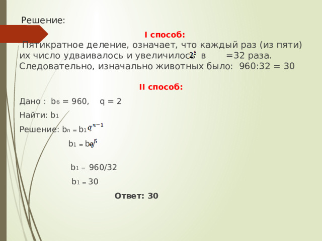 Решение:  I способ:  Пятикратное деление, означает, что каждый раз (из пяти) их число удваивалось и увеличилось в =32 раза. Следовательно, изначально животных было: 960:32 = 30 II способ: Дано : b 6 = 960, q = 2 Найти: b 1 Решение: b n = b 1 ·  b 1 = b 6 /    b 1 = 960/32   b 1 = 30  Ответ: 30 