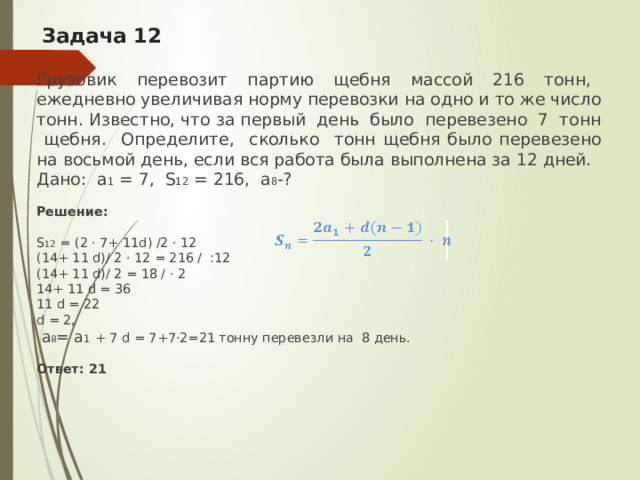 Задача 12 Грузовик перевозит партию щебня массой 216 тонн, ежедневно увеличивая норму перевозки на одно и то же число тонн. Известно, что за первый день было перевезено 7 тонн щебня. Определите, сколько тонн щебня было перевезено на восьмой день, если вся работа была выполнена за 12 дней. Дано: а 1 = 7, S 12 = 216, а 8 -? Решение:  S 12 = (2 · 7+ 11d) /2 · 12 (14+ 11 d)/ 2 · 12 = 216 / :12 (14+ 11 d)/ 2 = 18 / · 2 14+ 11 d = 36 11 d = 22 d = 2,  а 8 = а 1  + 7 d = 7+7·2=21 тонну перевезли на 8 день. Ответ: 21   