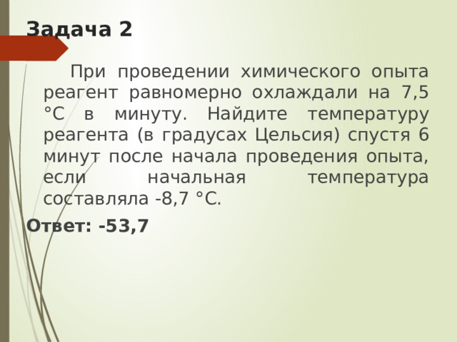 Задача 2  При проведении химического опыта реагент равномерно охлаждали на 7,5 °С в минуту. Найдите температуру реагента (в градусах Цельсия) спустя 6 минут после начала проведения опыта, если начальная температура составляла -8‚7 °С. Ответ: -53,7     