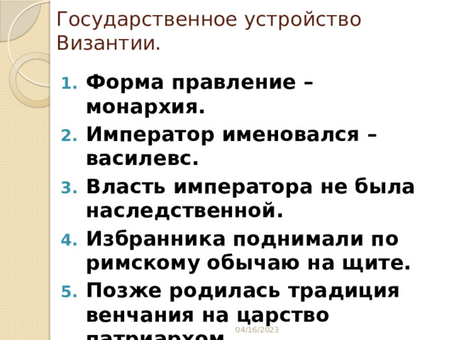 Государственное устройство Византии. Форма правление – монархия. Император именовался – василевс. Власть императора не была наследственной. Избранника поднимали по римскому обычаю на щите. Позже родилась традиция венчания на царство патриархом. Нередко императорский трон захватывался в ходе переворота. 04/16/2023 