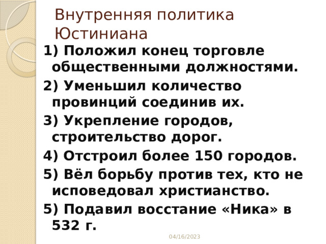 Внутренняя политика Юстиниана 1) Положил конец торговле общественными должностями. 2) Уменьшил количество провинций соединив их. 3) Укрепление городов, строительство дорог. 4) Отстроил более 150 городов. 5) Вёл борьбу против тех, кто не исповедовал христианство. 5) Подавил восстание «Ника» в 532 г.   04/16/2023 