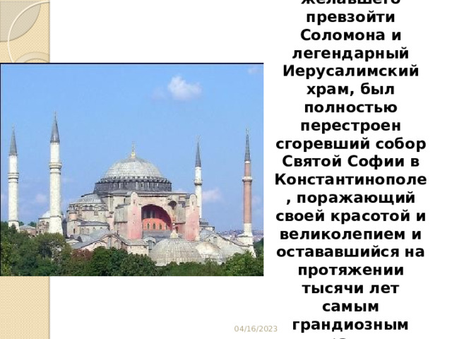 Указом императора, желавшего превзойти Соломона и легендарный Иерусалимский храм, был полностью перестроен сгоревший собор Святой Софии в Константинополе, поражающий своей красотой и великолепием и остававшийся на протяжении тысячи лет самым грандиозным храмом христианского мира. 04/16/2023 