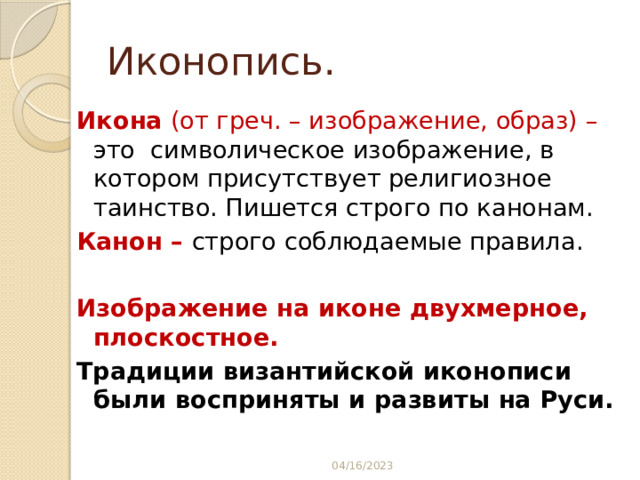 Иконопись. Икона (от греч. – изображение, образ) – это символическое изображение, в котором присутствует религиозное таинство. Пишется строго по канонам. Канон – строго соблюдаемые правила.  Изображение на иконе двухмерное, плоскостное. Традиции византийской иконописи были восприняты и развиты на Руси. 04/16/2023 