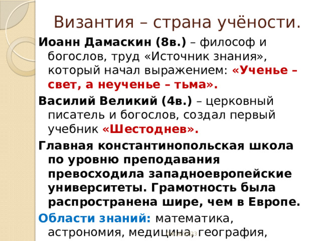 Византия – страна учёности. Иоанн Дамаскин (8в.) – философ и богослов, труд «Источник знания», который начал выражением: «Ученье – свет, а неученье – тьма». Василий Великий (4в.) – церковный писатель и богослов, создал первый учебник «Шестоднев». Главная константинопольская школа по уровню преподавания превосходила западноевропейские университеты. Грамотность была распространена шире, чем в Европе. Области знаний: математика, астрономия, медицина, география, изучение природы и т.д.  04/16/2023 