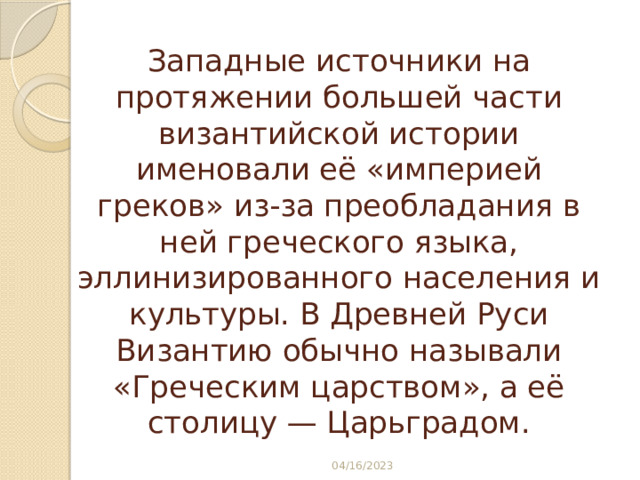 Западные источники на протяжении большей части византийской истории именовали её «империей греков» из-за преобладания в ней греческого языка, эллинизированного населения и культуры. В Древней Руси Византию обычно называли «Греческим царством», а её столицу — Царьградом. 04/16/2023 