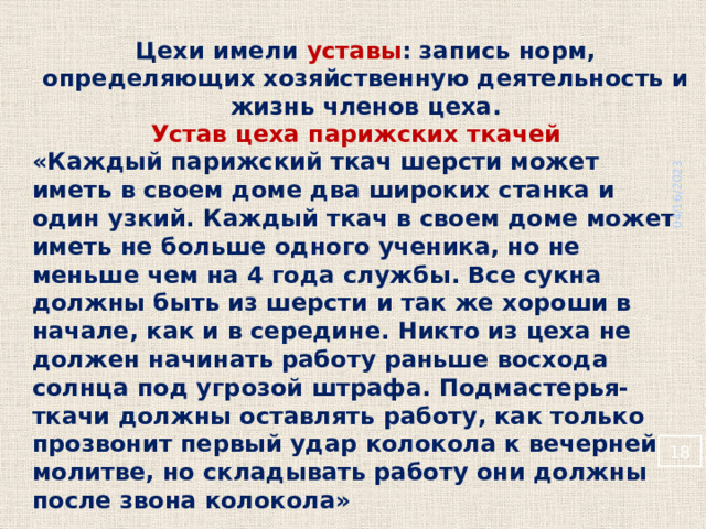 04/16/2023 Цехи имели уставы : запись норм, определяющих хозяйственную деятельность и жизнь членов цеха. Устав цеха парижских ткачей «Каждый парижский ткач шерсти может иметь в своем доме два широких станка и один узкий. Каждый ткач в своем доме может иметь не больше одного ученика, но не меньше чем на 4 года службы. Все сукна должны быть из шерсти и так же хороши в начале, как и в середине. Никто из цеха не должен начинать работу раньше восхода солнца под угрозой штрафа. Подмастерья-ткачи должны оставлять работу, как только прозвонит первый удар колокола к вечерней молитве, но складывать работу они должны после звона колокола»   