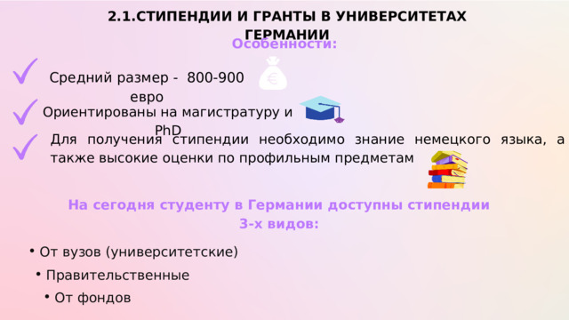 2.1.СТИПЕНДИИ И ГРАНТЫ В УНИВЕРСИТЕТАХ ГЕРМАНИИ Особенности: Средний размер - 800-900 евро Ориентированы на магистратуру и PhD Для получения стипендии необходимо знание немецкого языка, а также высокие оценки по профильным предметам На сегодня студенту в Германии доступны стипендии 3-х видов: От вузов (университетские) От вузов (университетские) Правительственные Правительственные От фондов От фондов 