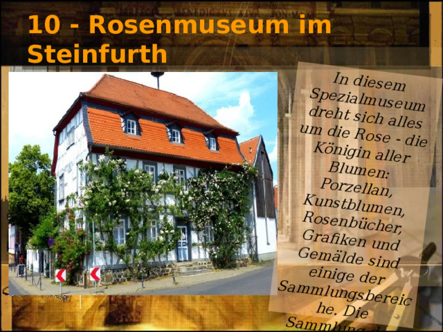 In diesem Spezialmuseum dreht sich alles um die Rose - die Königin aller Blumen: Porzellan, Kunstblumen, Rosenbücher, Grafiken und Gemälde sind einige der Sammlungsbereiche. Die Sammlung des Rosenmuseums umfasst vielleicht 10.000. 10 - Rosenmuseum im Steinfurth 