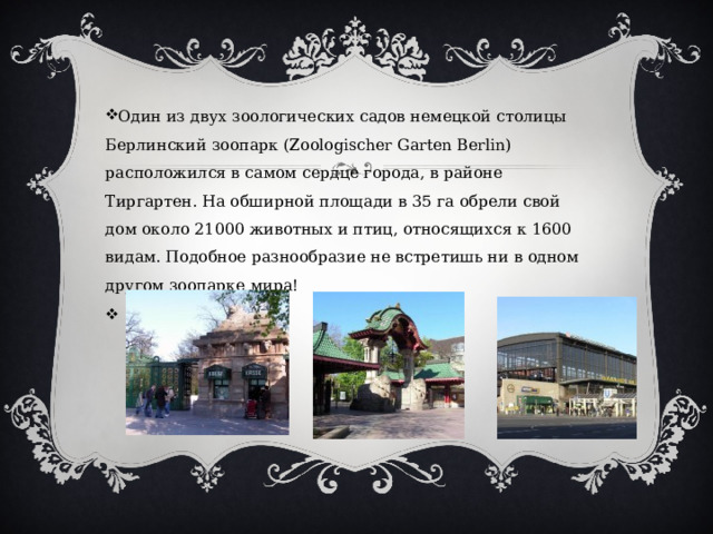 Один из двух зоологических садов немецкой столицы Берлинский зоопарк (Zoologischer Garten Berlin) расположился в самом сердце города, в районе Тиргартен. На обширной площади в 35 га обрели свой дом около 21000 животных и птиц, относящихся к 1600 видам. Подобное разнообразие не встретишь ни в одном другом зоопарке мира!   