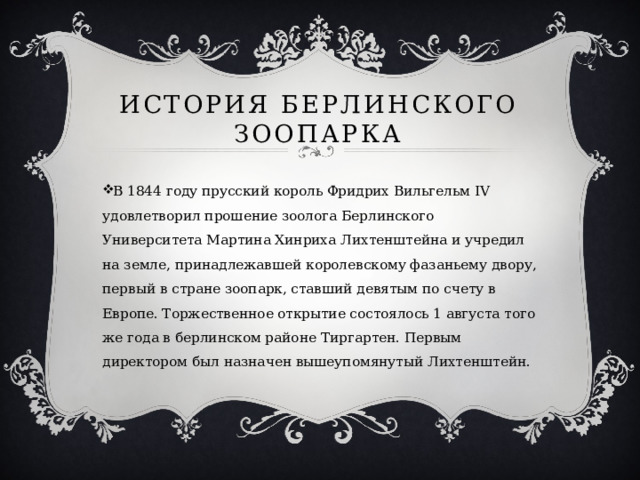 История Берлинского  ЗООПАРКА   В 1844 году прусский король Фридрих Вильгельм IV удовлетворил прошение зоолога Берлинского Университета Мартина Хинриха Лихтенштейна и учредил на земле, принадлежавшей королевскому фазаньему двору, первый в стране зоопарк, ставший девятым по счету в Европе. Торжественное открытие состоялось 1 августа того же года в берлинском районе Тиргартен. Первым директором был назначен вышеупомянутый Лихтенштейн. 