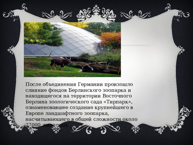 После объединения Германии произошло слияние фондов Берлинского зоопарка и находящегося на территории Восточного Берлина зоологического сада «Тирпарк», ознаменовавшее создание крупнейшего в Европе ландшафтного зоопарка, насчитывающего в общей сложности около 27000 животных. 