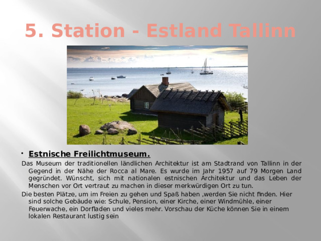 5. Station - Estland Tallinn Estnische Freilichtmuseum. Das Museum der traditionellen ländlichen Architektur ist am Stadtrand von Tallinn in der Gegend in der Nähe der Rocca al Mare. Es wurde im Jahr 1957 auf 79 Morgen Land gegründet. Wünscht, sich mit nationalen estnischen Architektur und das Leben der Menschen vor Ort vertraut zu machen in dieser merkwürdigen Ort zu tun. Die besten Plätze, um im Freien zu gehen und Spaß haben ,werden Sie nicht finden. Hier sind solche Gebäude wie: Schule, Pension, einer Kirche, einer Windmühle, einer Feuerwache, ein Dorfladen und vieles mehr. Vorschau der Küche können Sie in einem lokalen Restaurant lustig sein 