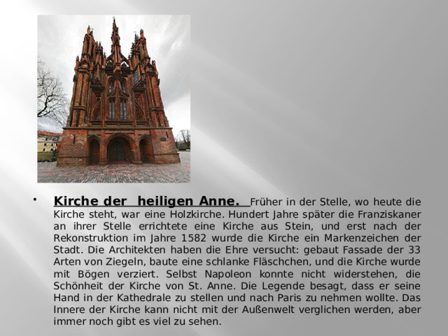 Kirche der heiligen Anne. Früher in der Stelle, wo heute die Kirche steht, war eine Holzkirche. Hundert Jahre später die Franziskaner an ihrer Stelle errichtete eine Kirche aus Stein, und erst nach der Rekonstruktion im Jahre 1582 wurde die Kirche ein Markenzeichen der Stadt. Die Architekten haben die Ehre versucht: gebaut Fassade der 33 Arten von Ziegeln, baute eine schlanke Fläschchen, und die Kirche wurde mit Bögen verziert. Selbst Napoleon konnte nicht widerstehen, die Schönheit der Kirche von St. Anne. Die Legende besagt, dass er seine Hand in der Kathedrale zu stellen und nach Paris zu nehmen wollte. Das Innere der Kirche kann nicht mit der Außenwelt verglichen werden, aber immer noch gibt es viel zu sehen. 