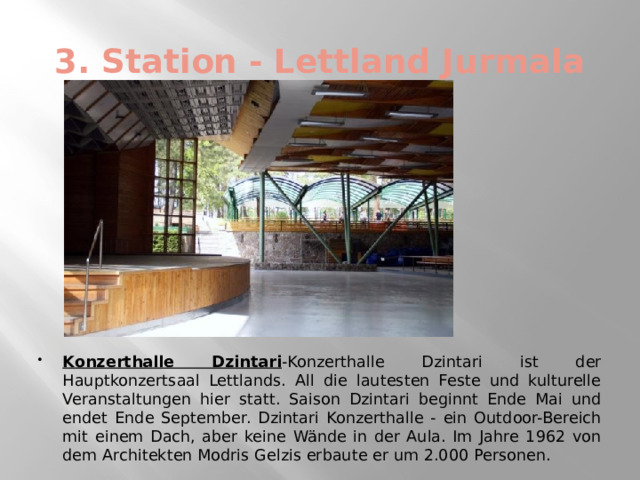 3. Station - Lettland Jurmala Konzerthalle Dzintari -Konzerthalle Dzintari ist der Hauptkonzertsaal Lettlands. All die lautesten Feste und kulturelle Veranstaltungen hier statt. Saison Dzintari beginnt Ende Mai und endet Ende September. Dzintari Konzerthalle - ein Outdoor-Bereich mit einem Dach, aber keine Wände in der Aula. Im Jahre 1962 von dem Architekten Modris Gelzis erbaute er um 2.000 Personen. 