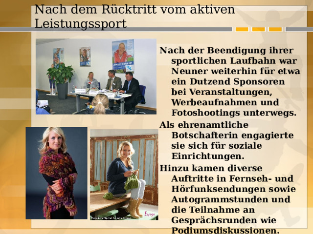  Nach dem Rücktritt vom aktiven Leistungssport    Nach der Beendigung ihrer sportlichen Laufbahn war Neuner weiterhin für etwa ein Dutzend Sponsoren bei Veranstaltungen, Werbeaufnahmen und Fotoshootings unterwegs. Als ehrenamtliche Botschafterin engagierte sie sich für soziale Einrichtungen. Hinzu kamen diverse Auftritte in Fernseh- und Hörfunksendungen sowie Autogrammstunden und die Teilnahme an Gesprächsrunden wie Podiumsdiskussionen. 