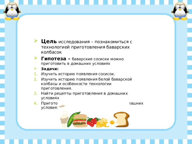 Цель исследования – познакомиться с технологией приготовления баварских колбасок Гипотеза – баварские сосиски можно приготовить в домашних условиях Задачи: Изучить историю появления сосисок. Изучить историю появления белой баварской колбасы и особенности технологии приготовления. Найти рецепты приготовления в домашних условиях Приготовить белые баварские сосиски в домашних условиях  
