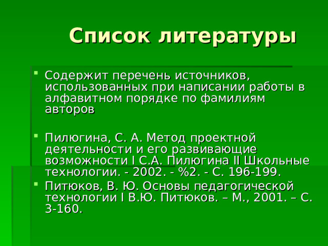Содержит перечень источников, использованных при написании работы в алфавитном порядке по фамилиям авторов  Пилюгина, С. А. Метод проектной деятельности и его развивающие возможности I С.А. Пилюгина II Школьные технологии. - 2002. - %2. - С. 196-199. Питюков, В. Ю. Основы педагогической технологии I В.Ю. Питюков. – М., 2001. – С. 3-160. 