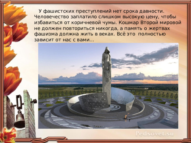  У фашистских преступлений нет срока давности. Человечество заплатило слишком высокую цену, чтобы избавиться от коричневой чумы. Кошмар Второй мировой не должен повториться никогда, а память о жертвах фашизма должна жить в веках. Всё это полностью зависит от нас с вами… 