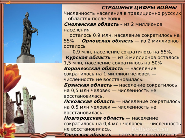  СТРАШНЫЕ ЦИФРЫ ВОЙНЫ Численность населения в традиционно русских областях после войны : Смоленская область – из 2 миллионов населения  осталось 0,9 млн, население сократилось на 55% Орловская область — из 2 миллионов осталось  0,9 млн, население сократилось на 55%,  Курская область — из 3 миллионов осталось 1,5 млн, население сократилось на 50% Воронежская область — население сократилось на 1 миллион человек — численность не восстановилась. Брянская область — население сократилось на 0,5 млн человек — численность не восстановилась. Псковская область — население сократилось на 0,5 млн человек — численность не восстановилась. Новгородская область — население сократилось на 0,4 млн человек — численность не восстановилась. Тверская область — население сократилось на 0,5 млн человек — численность не восстановилась. Ленинградская область — население сократилось на 1,3 млн человек – численность восстановилась частично. 