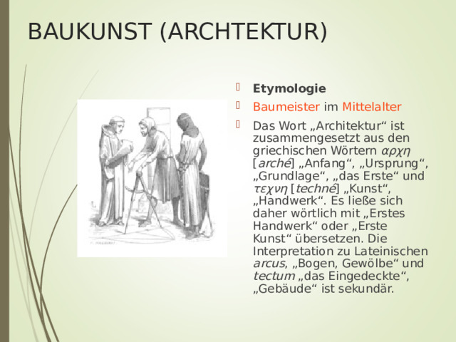 BAUKUNST (ARCHTEKTUR) Etymologie Baumeister im Mittelalter Das Wort „Architektur“ ist zusammengesetzt aus den griechischen Wörtern αρχη [ arché ] „Anfang“, „Ursprung“, „Grundlage“, „das Erste“ und τεχνη [ techné ] „Kunst“, „Handwerk“. Es ließe sich daher wörtlich mit „Erstes Handwerk“ oder „Erste Kunst“ übersetzen. Die Interpretation zu Lateinischen arcus , „Bogen, Gewölbe“ und tectum „das Eingedeckte“, „Gebäude“ ist sekundär. 