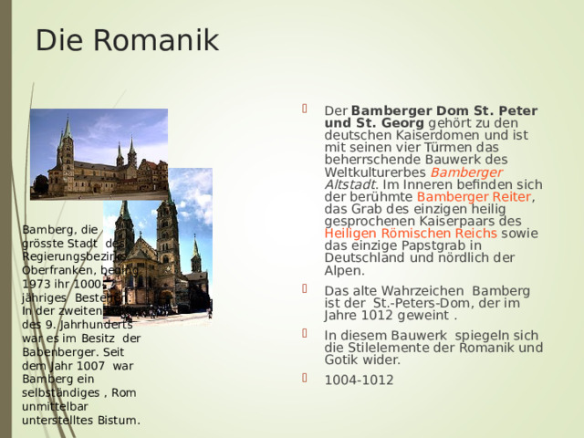 Die Romanik Der Bamberger Dom St. Peter und St. Georg gehört zu den deutschen Kaiserdomen und ist mit seinen vier Türmen das beherrschende Bauwerk des Weltkulturerbes Bamberger Altstadt . Im Inneren befinden sich der berühmte Bamberger Reiter , das Grab des einzigen heilig gesprochenen Kaiserpaars des Heiligen Römischen Reichs sowie das einzige Papstgrab in Deutschland und nördlich der Alpen. Das alte Wahrzeichen Bamberg ist der St.-Peters-Dom, der im Jahre 1012 geweint . In diesem Bauwerk spiegeln sich die Stilelemente der Romanik und Gotik wider. 1004-1012 Bamberg, die gr ö sste Stadt des Regierungsbezirks Oberfranken, beging 1973 ihr 1000-j ä hriges Bestehen. In der zweiten H ä lfte des 9. Jahrhunderts war es im Besitz der Babenberger. Seit dem Jahr 1007 war Bamberg ein selbst ä ndiges , Rom unmittelbar unterstelltes Bistum. 