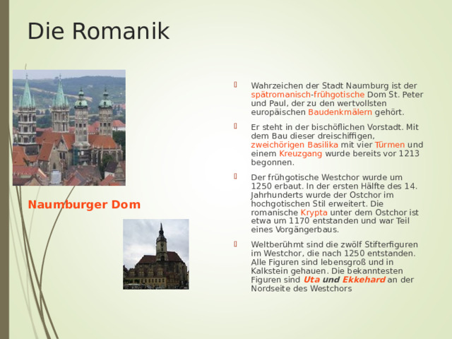 Die Romanik Wahrzeichen der Stadt Naumburg ist der spätromanisch - frühgotische Dom St. Peter und Paul, der zu den wertvollsten europäischen Baudenkmälern gehört. Er steht in der bischöflichen Vorstadt. Mit dem Bau dieser dreischiffigen , zweichörigen  Basilika mit vier Türmen und einem Kreuzgang wurde bereits vor 1213 begonnen. Der frühgotische Westchor wurde um 1250 erbaut. In der ersten Hälfte des 14. Jahrhunderts wurde der Ostchor im hochgotischen Stil erweitert. Die romanische Krypta unter dem Ostchor ist etwa um 1170 entstanden und war Teil eines Vorgängerbaus.  Weltberühmt sind die zwölf Stifterfiguren im Westchor, die nach 1250 entstanden. Alle Figuren sind lebensgroß und in Kalkstein gehauen. Die bekanntesten Figuren sind Uta und Ekkehard an der Nordseite des Westchors  Naumburger Dom 