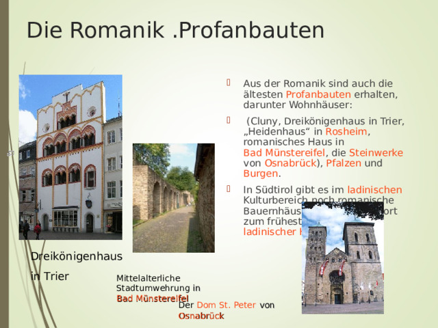 Die Romanik .Profanbauten Aus der Romanik sind auch die ältesten Profanbauten erhalten, darunter Wohnhäuser:  ( Cluny , Dreikönigenhaus in Trier , „Heidenhaus“ in Rosheim , romanisches Haus in Bad Münstereifel , die Steinwerke von Osnabrück ), Pfalzen und Burgen . In Südtirol gibt es im ladinischen Kulturbereich noch romanische Bauernhäuser, sie gehören dort zum frühesten Typ ladinischer Häuser  Dreikönigenhaus in Trier  M ittelalterliche Stadtumwehrung in Bad Münstereifel Der Dom St. Peter  von Osnabrück 