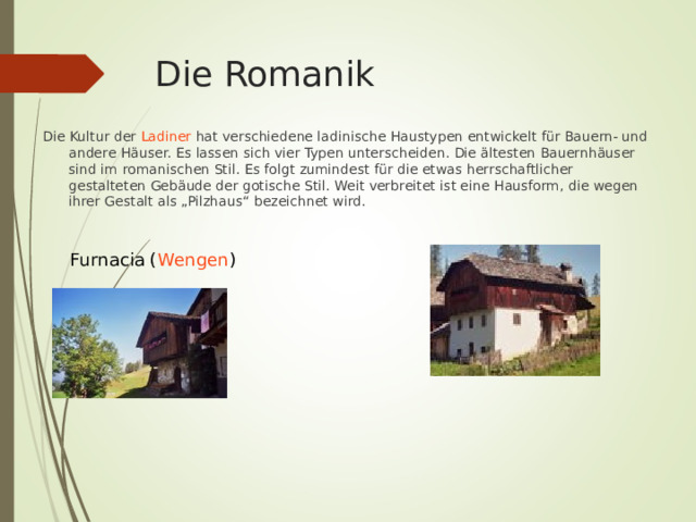 Die Romanik Die Kultur der Ladiner hat verschiedene ladinische Haustypen entwickelt für Bauern- und andere Häuser. Es lassen sich vier Typen unterscheiden. Die ältesten Bauernhäuser sind im romanischen Stil. Es folgt zumindest für die etwas herrschaftlicher gestalteten Gebäude der gotische Stil. Weit verbreitet ist eine Hausform, die wegen ihrer Gestalt als „Pilzhaus“ bezeichnet wird. Furnacia ( Wengen ) 
