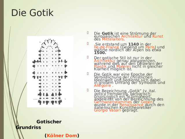 Die Gotik Die Gotik ist eine Strömung der europäischen Architektur und Kunst des Mittelalters .  Sie entstand um 1140 in der Île-de-France (Gegend um Paris ) und währte nördlich der Alpen bis etwa 1500.  Der gotische Stil ist nur in der Architektur genau abzugrenzen, während dies auf den Gebieten der Plastik und Malerei nicht in gleicher Klarheit möglich ist. Die Gotik war eine Epoche der Verbildlichung der christlichen Ideenwelt und bediente sich dabei in großem Umfang der Symbolik und Allegorie  . Die Bezeichnung „Gotik“ (v. ital. gotico fremdartig, barbarisch; ursprünglich ein Schimpfwort, abgeleitet von der Bezeichnung des Germanenstammes der Goten ) wurde in der Renaissance durch den italienischen Kunsttheoretiker Giorgio Vasari geprägt.  Gotischer Grundriss  ( Kölner Dom ) 
