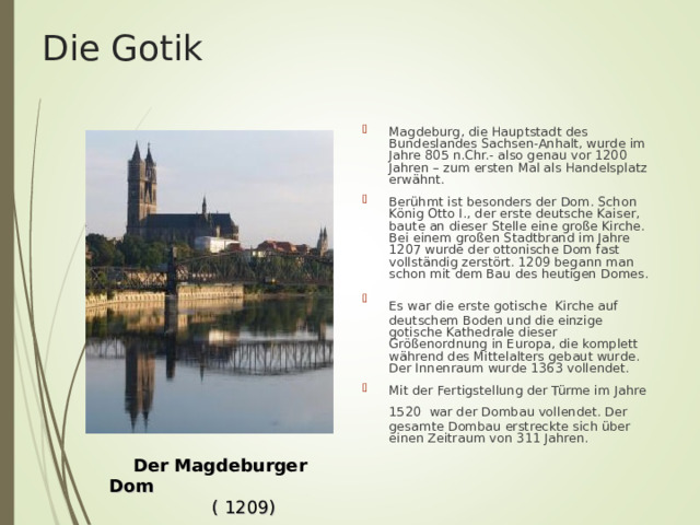 Die Gotik Magdeburg, die Hauptstadt des Bundeslandes Sachsen-Anhalt, wurde im Jahre 805 n.Chr.- also genau vor 1200 Jahren – zum ersten Mal als Handelsplatz erwähnt. Berühmt ist besonders der Dom. Schon König Otto I., der erste deutsche Kaiser, baute an dieser Stelle eine große Kirche. Bei einem großen Stadtbrand im Jahre 1207 wurde der ottonische Dom fast vollständig zerstört. 1209 begann man schon mit dem Bau des heutigen Domes. Es war  die erste gotische  Kirche auf deutschem Boden und die einzige gotische Kathedrale dieser Größenordnung in Europa, die komplett während des Mittelalters gebaut wurde. Der Innenraum wurde 1363 vollendet. Mit der Fertigstellung der Türme im Jahre 1520  war der Dombau vollendet. Der gesamte Dombau erstreckte sich über einen Zeitraum von 311 Jahren.  Der Magdeburger Dom  ( 1209) 