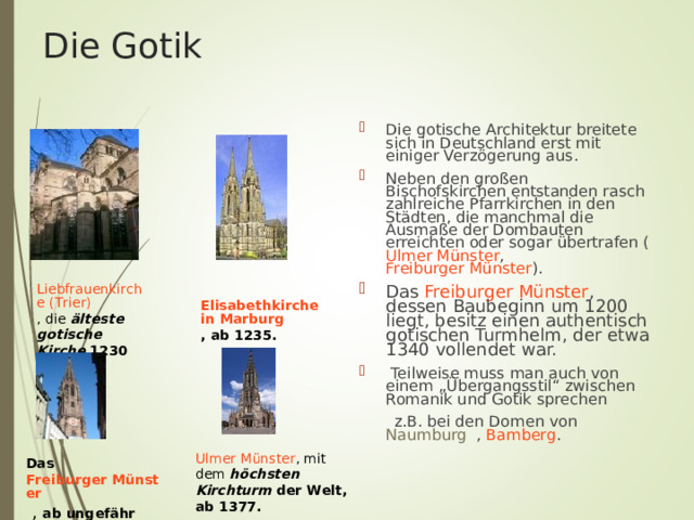 Die Gotik Die gotische Architektur breitete sich in Deutschland erst mit einiger Verzögerung aus. Neben den großen Bischofskirchen entstanden rasch zahlreiche Pfarrkirchen in den Städten, die manchmal die Ausmaße der Dombauten erreichten oder sogar übertrafen ( Ulmer Münster , Freiburger Münster ). Das Freiburger Münster , dessen Baubeginn um 1200 liegt, besitz einen authentisch gotischen Turmhelm, der etwa 1340 vollendet war.  Teilweise muss man auch von einem „Übergangsstil“ zwischen Romanik und Gotik sprechen  z.B. bei den Domen von Naumburg , Bamberg . Liebfrauenkirche (Trier) ,  die älteste gotische Kirche 1230 Elisabethkirche in Marburg , ab 1235. Ulmer Münster , mit dem höchsten Kirchturm der Welt, ab 1377.  Das Freiburger Münster  , ab ungefähr 1250  