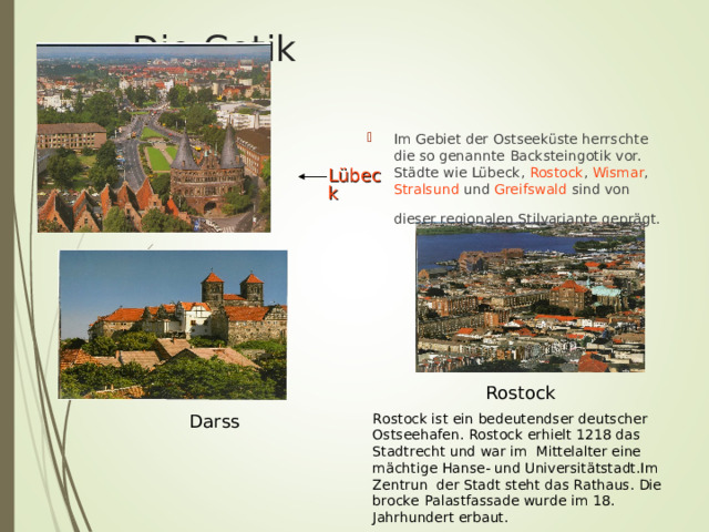  Die Gotik Im Gebiet der Ostseeküste herrschte die so genannte Backsteingotik vor. Städte wie Lübeck , Rostock , Wismar , Stralsund und Greifswald sind von dieser regionalen Stilvariante geprägt.  Lübeck  Rostock  Darss Rostock ist ein bedeutendser deutscher Ostseehafen. Rostock erhielt 1218 das Stadtrecht und war im Mittelalter eine m ä chtige Hanse- und Universit ät stadt.Im Zentrun der Stadt steht das Rathaus. Die brocke Palastfassade wurde im 18. Jahrhundert erbaut. 