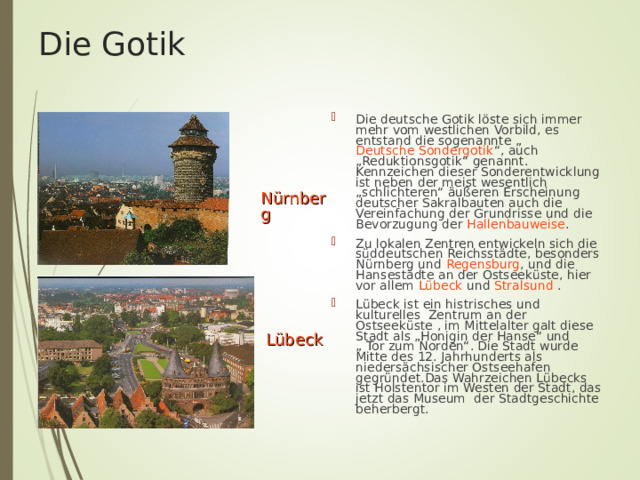 Die Gotik Die deutsche Gotik löste sich immer mehr vom westlichen Vorbild, es entstand die sogenannte „ Deutsche Sondergotik “, auch „Reduktionsgotik“ genannt. Kennzeichen dieser Sonderentwicklung ist neben der meist wesentlich „schlichteren“ äußeren Erscheinung deutscher Sakralbauten auch die Vereinfachung der Grundrisse und die Bevorzugung der Hallenbauweise . Zu lokalen Zentren entwickeln sich die süddeutschen Reichsstädte, besonders Nürnberg und Regensburg , und die Hansestädte an der Ostseeküste, hier vor allem Lübeck und Stralsund  . Lübeck ist ein histrisches und kulturelles Zentrum an der Ostseek ü ste , im Mittelalter galt diese Stadt als „Honigin der Hanse“ und „ Tor zum Norden“. Die Stadt wurde Mitte des 12. Jahrhunderts als nieders ä chsischer Ostseehafen gegr ü ndet.Das Wahrzeichen L ü becks ist Holstentor im Westen der Stadt, das jetzt das Museum der Stadtgeschichte beherbergt.   Nürnberg Lübeck 