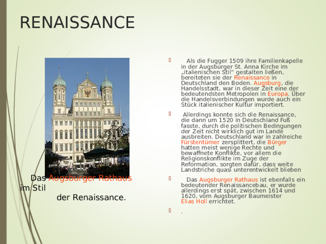 RENAISSANCE  Als die Fugger 1509 ihre Familienkapelle in der Augsburger St. Anna Kirche im „italienischen Stil“ gestalten ließen, bereiteten sie der Renaissance in Deutschland den Boden. Augsburg , die Handelsstadt, war in dieser Zeit eine der bedeutendsten Metropolen in Europa . Über die Handelsverbindungen wurde auch ein Stück italienischer Kultur importiert.  Allerdings konnte sich die Renaissance, die dann um 1520 in Deutschland Fuß fasste, durch die politischen Bedingungen der Zeit nicht wirklich gut im Lande ausbreiten. Deutschland war in zahlreiche Fürstentümer zersplittert, die Bürger hatten meist wenige Rechte und bewaffnete Konflikte, vor allem die Religionskonflikte im Zuge der Reformation, sorgten dafür, dass weite Landstriche quasi unterentwickelt blieben  Das Augsburger Rathaus ist ebenfalls ein bedeutender Renaissancebau, er wurde allerdings erst spät, zwischen 1614 und 1620, vom Augsburger Baumeister Elias Holl errichtet. .   Das Augsburger Rathaus im Stil  der Renaissance. 