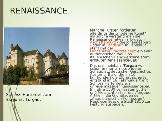 RENAISSANCE Manche Fürsten förderten allerdings die „moderne Kunst“, als solche verstand man die Renaissance, etwa in Torgau , in Aschaffenburg - die Johannesburg - oder in Landshut . In Landshut steht mit der Landshuter Stadtresidenz ein sehr authentischer, weil von italienischen Handwerksmeistern erbauter Renaissance-Bau. Das unscheinbare Torgau war schon immer ein besonderer Schauplatz deutscher Geschichte: Aus einer Burg, die im 10. Jahrhundert die Elbfurt sicherte, entstand im 16. Jahrhundert mit Schlo ss Hartenfels ein unregelm ä ssiger Renaissancebau. Im Jahre 1530 verfassten Luther und Melanchton hier die „Torgauer Artikel