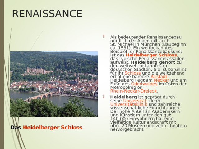 RENAISSANCE Als bedeutender Renaissancebau nördlich der Alpen gilt auch St. Michael in München (Baubeginn ca. 1581). Ein weltbekanntes Beispiel für Renaissancebaukunst ist das Heidelberger Schloss , das typische Renaissancefassaden aufweist. Heidelberg gehört zu den weltweit bekanntesten deutschen Städten. Sie ist berühmt für ihr Schloss und die weitgehend erhaltene barocke Altstadt . Heidelberg liegt am Neckar und am Fuße des Odenwaldes im Osten der Metropolregion Rhein-Neckar-Dreieck . Heidelberg ist geprägt durch seine Universität , deren Universitätsklinik und zahlreiche wissenschaftliche Einrichtungen. Der hohe Anteil an Akademikern und Künstlern unter den gut 140.000 Einwohnern hat eine vielfältige Kulturlandschaft mit über 20 Museen und zehn Theatern hervorgebracht   Das  Heidelberger Schloss 