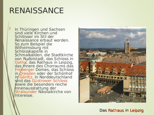 RENAISSANCE In Thüringen und Sachsen sind viele Kirchen und Schlösser im Stil der Renaissance erbaut worden. So zum Beispiel die Wilhelmsburg mit Schlosskapelle in Schmalkalden , die Stadtkirche von Rudolstadt , das Schloss in Gotha , das Rathaus in Leipzig , das Innere des Chorraums das Freiberger Domes, das Schloss in Dresden oder der Schönhof in Görlitz . In Norddeutschland sind das Güstrower Schloss sowie die besonders reiche Innenausstattung der Stralsunder Nikolaikirche von Interesse.  Das Rathaus in Leipzig 