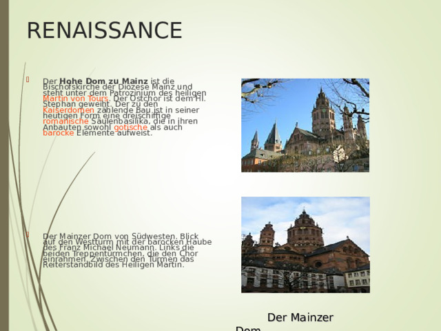 RENAISSANCE Der Hohe Dom zu Mainz ist die Bischofskirche der Diözese Mainz und steht unter dem Patrozinium des heiligen Martin von Tours . Der Ostchor ist dem Hl. Stephan geweiht. Der zu den Kaiserdomen zählende Bau ist in seiner heutigen Form eine dreischiffige romanische Säulenbasilika, die in ihren Anbauten sowohl gotische als auch barocke Elemente aufweist. Der Mainzer Dom von Südwesten. Blick auf den Westturm mit der barocken Haube des Franz Michael Neumann. Links die beiden Treppentürmchen, die den Chor einrahmen. Zwischen den Türmen das Reiterstandbild des Heiligen Martin.  Der Mainzer Dom 