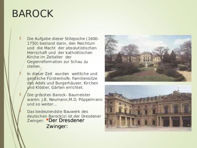 BAROCK Die Aufgabe dieser Stilepoche (1600-1750) bestand darin, den Reichtum und die Macht der absolutistischen Herrschaft und der katholitischen Kirche im Zeitalter der Gegenreformation zur Schau zu stellen. In dieser Zeit wurden weltliche und geistliche F ü rstenhofe, Familiensitze des Adels und Burgerh ä user, Kirchen und Kl ö ster, G ä rten errichtet. Die gr ő ssten Barock- Baumeister waren: J.B. Neumann,M.D. P ö ppelmann und so weiter… Das bedeutendste Bauwerk des deutschen Barock(s) ist der Dresdener Zwinger: Der Dresdener Zwinger: 