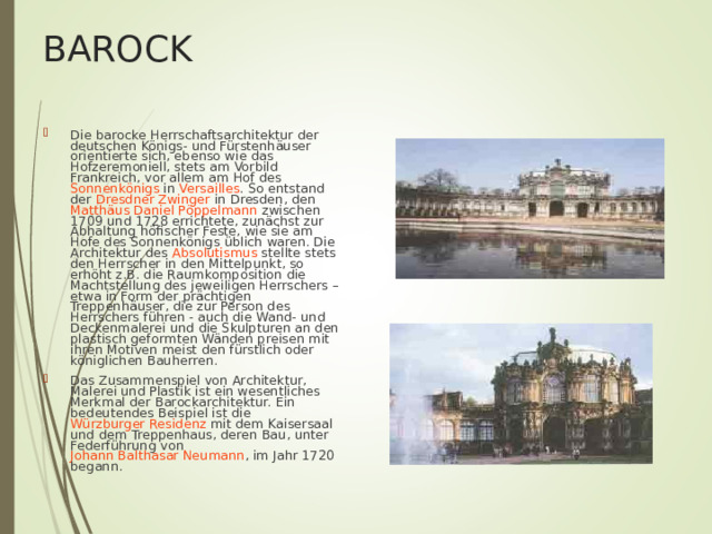 BAROCK Die barocke Herrschaftsarchitektur der deutschen Königs- und Fürstenhäuser orientierte sich, ebenso wie das Hofzeremoniell, stets am Vorbild Frankreich , vor allem am Hof des Sonnenkönigs in Versailles . So entstand der Dresdner Zwinger in Dresden, den Matthäus Daniel Pöppelmann zwischen 1709 und 1728 errichtete, zunächst zur Abhaltung höfischer Feste, wie sie am Hofe des Sonnenkönigs üblich waren. Die Architektur des Absolutismus stellte stets den Herrscher in den Mittelpunkt, so erhöht z.B. die Raumkomposition die Machtstellung des jeweiligen Herrschers – etwa in Form der prächtigen Treppenhäuser, die zur Person des Herrschers führen - auch die Wand- und Deckenmalerei und die Skulpturen an den plastisch geformten Wänden preisen mit ihren Motiven meist den fürstlich oder königlichen Bauherren. Das Zusammenspiel von Architektur, Malerei und Plastik ist ein wesentliches Merkmal der Barockarchitektur. Ein bedeutendes Beispiel ist die Würzburger Residenz mit dem Kaisersaal und dem Treppenhaus, deren Bau, unter Federführung von Johann Balthasar Neumann , im Jahr 1720 begann. 