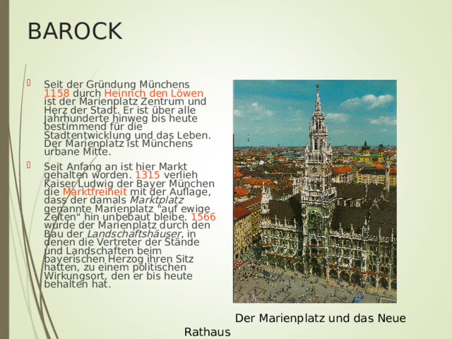 BAROCK Seit der Gründung Münchens 1158 durch Heinrich den Löwen ist der Marienplatz Zentrum und Herz der Stadt. Er ist über alle Jahrhunderte hinweg bis heute bestimmend für die Stadtentwicklung und das Leben. Der Marienplatz ist Münchens urbane Mitte. Seit Anfang an ist hier Markt gehalten worden. 1315 verlieh Kaiser Ludwig der Bayer München die Marktfreiheit mit der Auflage, dass der damals Marktplatz genannte Marienplatz 