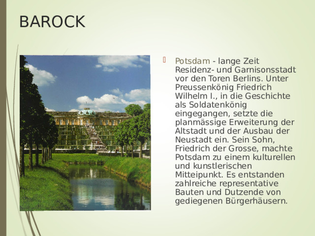 BAROCK Potsdam - lange Zeit Residenz- und Garnisonsstadt vor den Toren Berlins. Unter Preussenk ö nig Friedrich Wilhelm I., in die Geschichte als Soldatenk ö nig eingegangen, setzte die planm ä ssige Erweiterung der Altstadt und der Ausbau der Neustadt ein. Sein Sohn, Friedrich der Grosse, machte Potsdam zu einem kulturellen und kunstlerischen Mitteipunkt. Es entstanden zahlreiche representative Bauten und Dutzende von gediegenen B ü rgerh ä usern. 