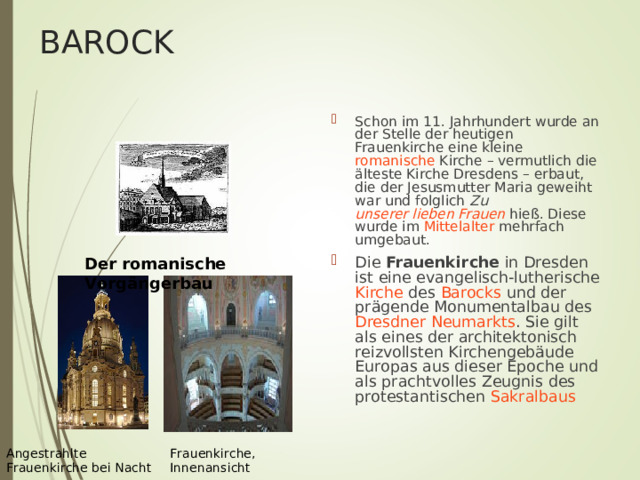BAROCK Schon im 11. Jahrhundert wurde an der Stelle der heutigen Frauenkirche eine kleine romanische Kirche – vermutlich die älteste Kirche Dresdens – erbaut, die der Jesusmutter Maria geweiht war und folglich Zu unserer lieben Frauen hieß. Diese wurde im Mittelalter mehrfach umgebaut. Die Frauenkirche in Dresden ist eine evangelisch-lutherische  Kirche des Barocks und der prägende Monumentalbau des Dresdner Neumarkts . Sie gilt als eines der architektonisch reizvollsten Kirchengebäude Europas aus dieser Epoche und als prachtvolles Zeugnis des protestantischen Sakralbaus  Der romanische Vorgängerbau  Frauenkirche, Innenansicht Angestrahlte Frauenkirche bei Nacht 