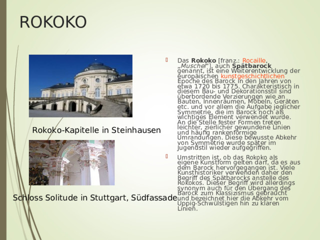 ROKOKO Das Rokoko [franz.: Rocaille , „ Muschel “], auch Spätbarock genannt, ist eine Weiterentwicklung der europäischen kunstgeschichtlichen Epoche des Barock in den Jahren von etwa 1720 bis 1775. Charakteristisch in diesem Bau- und Dekorationsstil sind überbordende Verzierungen wie an Bauten, Innenräumen, Möbeln, Geräten etc. und vor allem die Aufgabe jeglicher Symmetrie, die im Barock noch als wichtiges Element verwendet wurde. An die Stelle fester Formen treten leichter, zierlicher gewundene Linien und häufig rankenförmige Umrandungen. Diese bewusste Abkehr von Symmetrie wurde später im Jugendstil wieder aufgegriffen. Umstritten ist, ob das Rokoko als eigene Kunstform gelten darf, da es aus dem Barock hervorgegangen ist. Viele Kunsthistoriker verwenden daher den Begriff des Spätbarocks anstelle des Rokokos. Dieser Begriff wird allerdings synonym auch für den Übergang des Barock zum Klassizismus gebraucht und bezeichnet hier die Abkehr vom Üppig-Schwülstigen hin zu klaren Linien. Rokoko-Kapitelle in Steinhausen Schloss Solitude in Stuttgart, Südfassade 